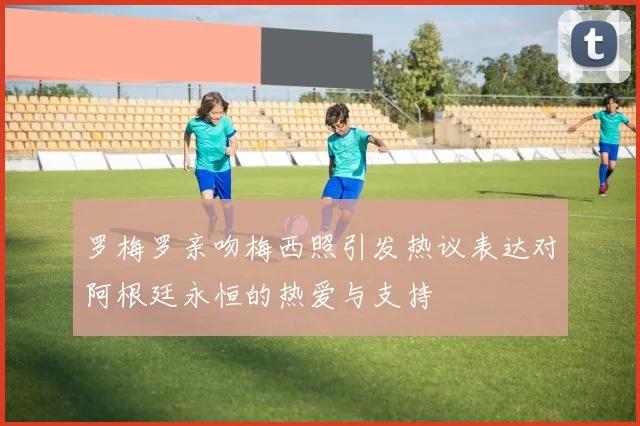 罗梅罗亲吻梅西照引发热议表达对阿根廷永恒的热爱与支持