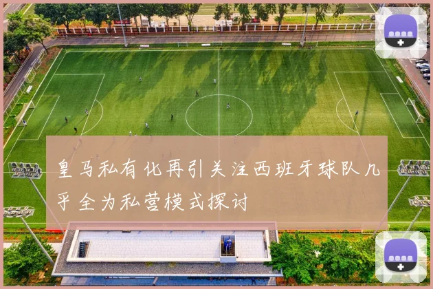 皇马私有化再引关注西班牙球队几乎全为私营模式探讨
