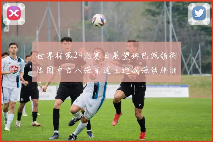 世界杯第24比赛日展望姆巴佩领衔法国冲击八强东道主迎战强劲非洲对手