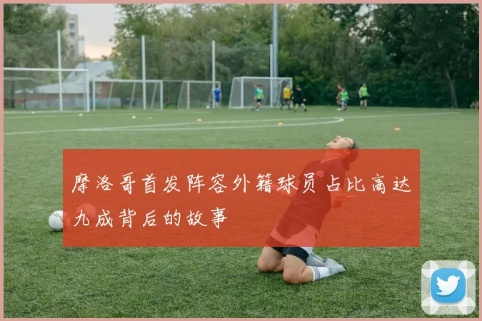 摩洛哥首发阵容外籍球员占比高达九成背后的故事