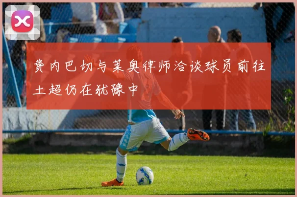 费内巴切与莱奥律师洽谈球员前往土超仍在犹豫中
