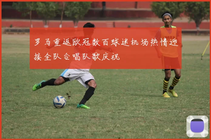 罗马重返欧冠数百球迷机场热情迎接全队合唱队歌庆祝