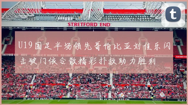 U19国足半场领先哥伦比亚刘佳乐闪击破门依合散精彩扑救助力胜利