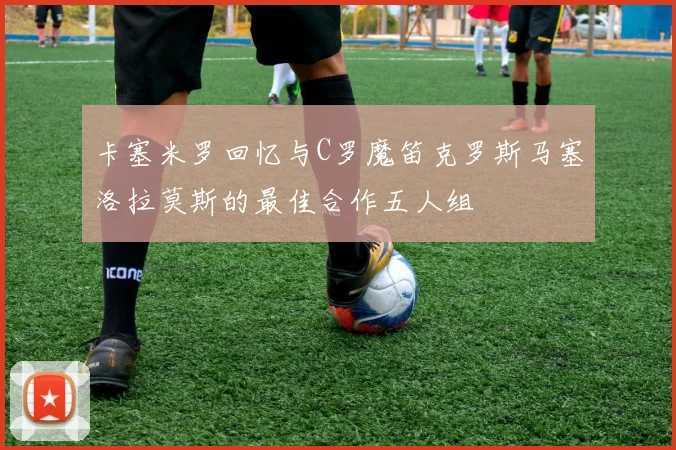 卡塞米罗回忆与C罗魔笛克罗斯马塞洛拉莫斯的最佳合作五人组