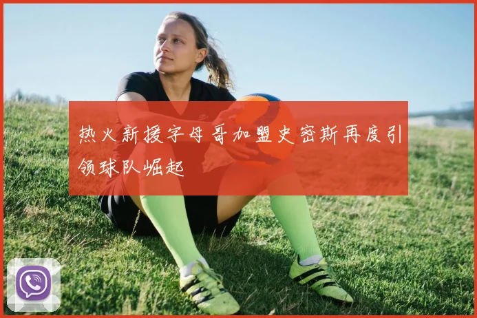 热火新援字母哥加盟史密斯再度引领球队崛起