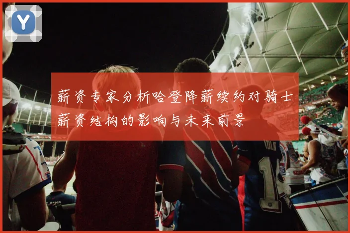 薪资专家分析哈登降薪续约对骑士薪资结构的影响与未来前景
