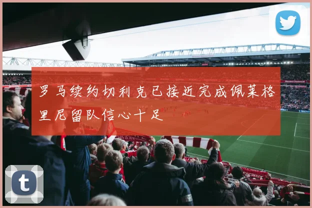 罗马续约切利克已接近完成佩莱格里尼留队信心十足