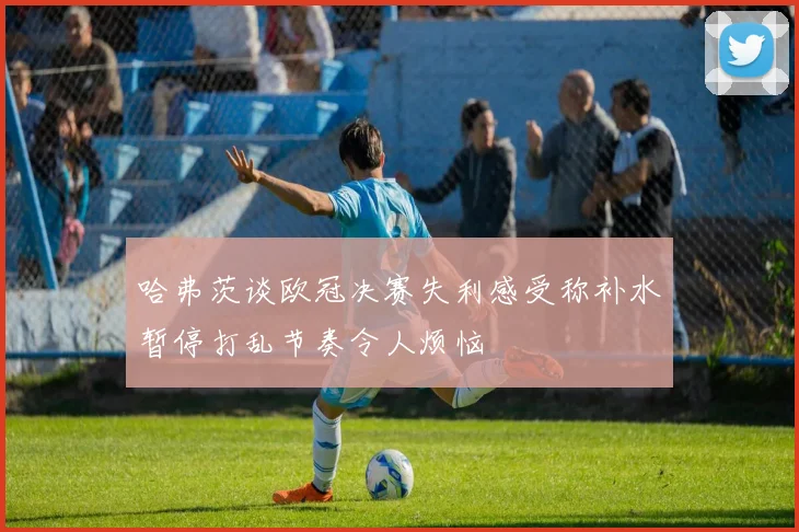 哈弗茨谈欧冠决赛失利感受称补水暂停打乱节奏令人烦恼