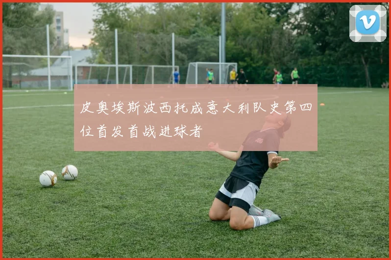皮奥埃斯波西托成意大利队史第四位首发首战进球者