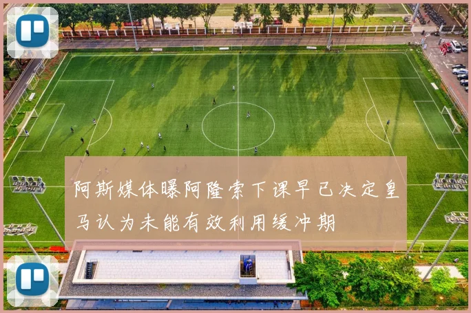 阿斯媒体曝阿隆索下课早已决定皇马认为未能有效利用缓冲期