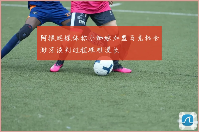 阿根廷媒体称小蜘蛛加盟马竞机会渺茫谈判过程艰难漫长