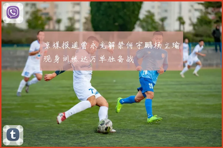 京媒报道曹永竞解禁何宇鹏杨立瑜现身训练达万单独备战