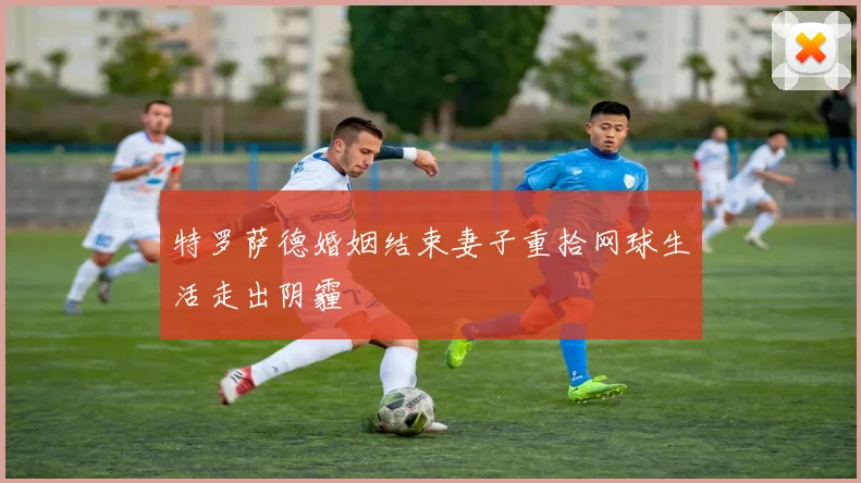 特罗萨德婚姻结束妻子重拾网球生活走出阴霾