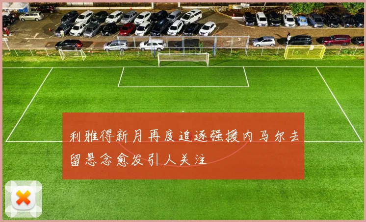 利雅得新月再度追逐强援内马尔去留悬念愈发引人关注