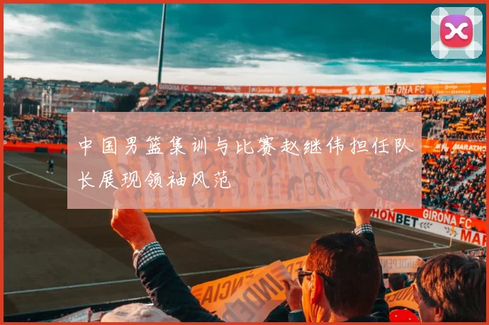 中国男篮集训与比赛赵继伟担任队长展现领袖风范