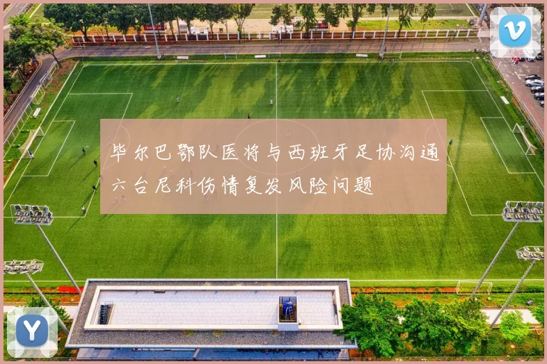 毕尔巴鄂队医将与西班牙足协沟通六台尼科伤情复发风险问题