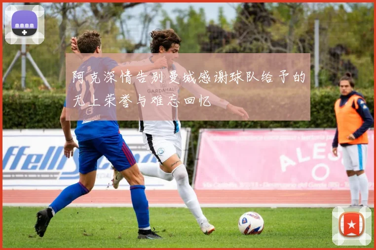 阿克深情告别曼城感谢球队给予的无上荣誉与难忘回忆