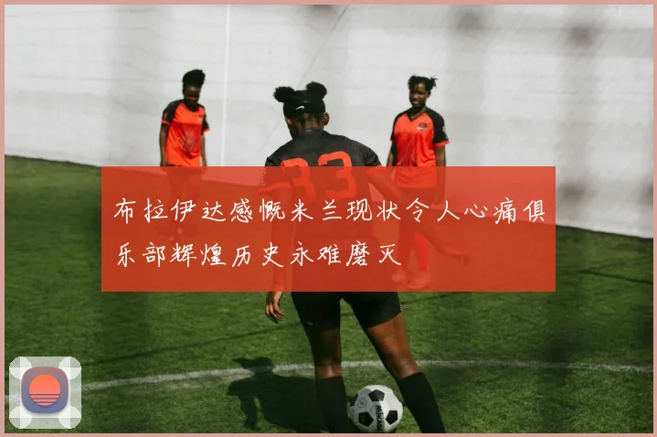 布拉伊达感慨米兰现状令人心痛俱乐部辉煌历史永难磨灭