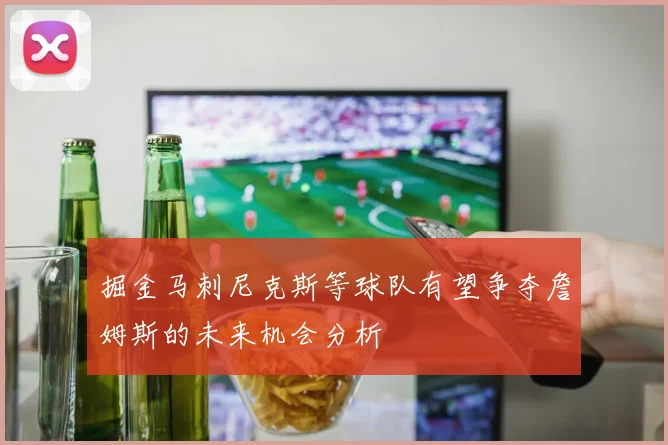 掘金马刺尼克斯等球队有望争夺詹姆斯的未来机会分析