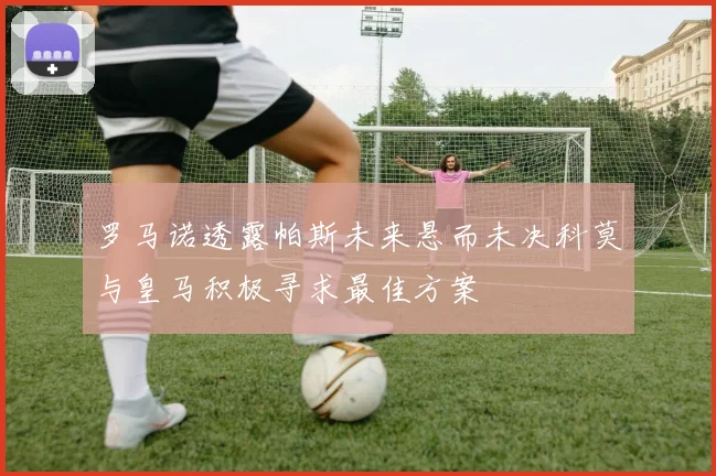罗马诺透露帕斯未来悬而未决科莫与皇马积极寻求最佳方案