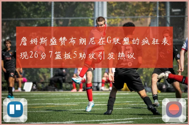 詹姆斯盛赞布朗尼在G联盟的疯狂表现26分7篮板5助攻引发热议