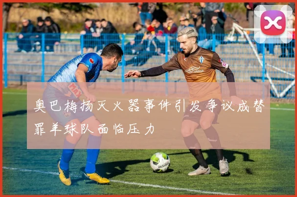 奥巴梅扬灭火器事件引发争议成替罪羊球队面临压力