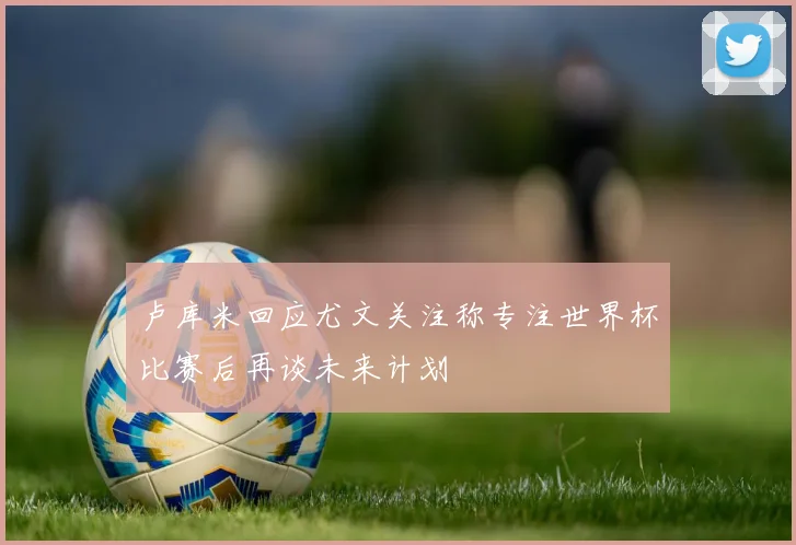 卢库米回应尤文关注称专注世界杯比赛后再谈未来计划
