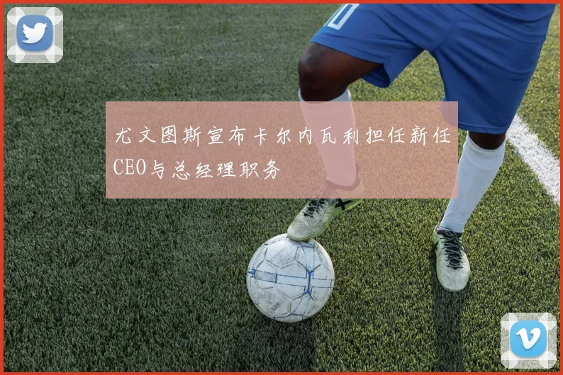 尤文图斯宣布卡尔内瓦利担任新任CEO与总经理职务